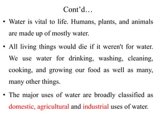 Cont’d…
• Water is vital to life. Humans, plants, and animals
are made up of mostly water.
• All living things would die if it weren't for water.
We use water for drinking, washing, cleaning,
cooking, and growing our food as well as many,
many other things.
• The major uses of water are broadly classified as
domestic, agricultural and industrial uses of water.
 