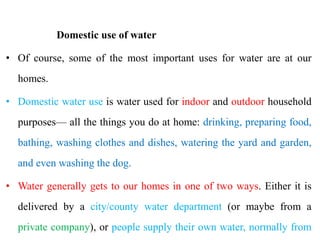 Domestic use of water
• Of course, some of the most important uses for water are at our
homes.
• Domestic water use is water used for indoor and outdoor household
purposes— all the things you do at home: drinking, preparing food,
bathing, washing clothes and dishes, watering the yard and garden,
and even washing the dog.
• Water generally gets to our homes in one of two ways. Either it is
delivered by a city/county water department (or maybe from a
private company), or people supply their own water, normally from
 