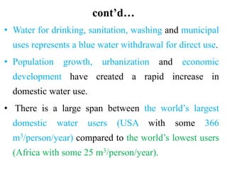 cont’d…
• Water for drinking, sanitation, washing and municipal
uses represents a blue water withdrawal for direct use.
• Population growth, urbanization and economic
development have created a rapid increase in
domestic water use.
• There is a large span between the world’s largest
domestic water users (USA with some 366
m3/person/year) compared to the world’s lowest users
(Africa with some 25 m3/person/year).
 