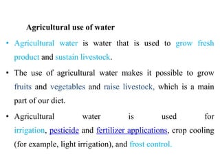 Agricultural use of water
• Agricultural water is water that is used to grow fresh
product and sustain livestock.
• The use of agricultural water makes it possible to grow
fruits and vegetables and raise livestock, which is a main
part of our diet.
• Agricultural water is used for
irrigation, pesticide and fertilizer applications, crop cooling
(for example, light irrigation), and frost control.
 