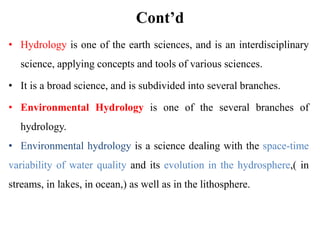 Cont’d
• Hydrology is one of the earth sciences, and is an interdisciplinary
science, applying concepts and tools of various sciences.
• It is a broad science, and is subdivided into several branches.
• Environmental Hydrology is one of the several branches of
hydrology.
• Environmental hydrology is a science dealing with the space-time
variability of water quality and its evolution in the hydrosphere,( in
streams, in lakes, in ocean,) as well as in the lithosphere.
 