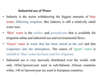 Industrial use of Water
• Industry is the sector withdrawing the biggest amounts of blue
water, following irrigation. But industry is still a relatively small
water user.
• ‘Blue’ water is the surface and groundwater that is available for
irrigation urban and industrial use and environmental flows.
• ‘Green’ water is water that has been stored in the soil and that
evaporates into the atmosphere. The source of ‘green’ water is
rainfall or ‘blue’ water has been used for irrigation.
• Industrial use is very unevenly distributed over the world, with
only 103m3/person/year used in sub-Saharan African countries
while, 140 m3/person/year are used in European countries..
 