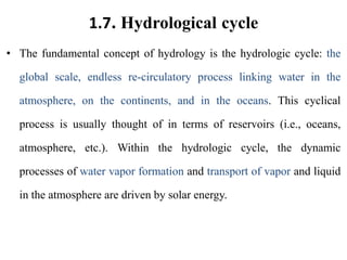 1.7. Hydrological cycle
• The fundamental concept of hydrology is the hydrologic cycle: the
global scale, endless re-circulatory process linking water in the
atmosphere, on the continents, and in the oceans. This cyclical
process is usually thought of in terms of reservoirs (i.e., oceans,
atmosphere, etc.). Within the hydrologic cycle, the dynamic
processes of water vapor formation and transport of vapor and liquid
in the atmosphere are driven by solar energy.
 