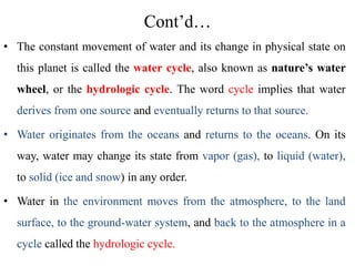 Cont’d…
• The constant movement of water and its change in physical state on
this planet is called the water cycle, also known as nature’s water
wheel, or the hydrologic cycle. The word cycle implies that water
derives from one source and eventually returns to that source.
• Water originates from the oceans and returns to the oceans. On its
way, water may change its state from vapor (gas), to liquid (water),
to solid (ice and snow) in any order.
• Water in the environment moves from the atmosphere, to the land
surface, to the ground-water system, and back to the atmosphere in a
cycle called the hydrologic cycle.
 