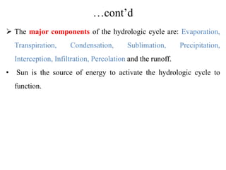 …cont’d
 The major components of the hydrologic cycle are: Evaporation,
Transpiration, Condensation, Sublimation, Precipitation,
Interception, Infiltration, Percolation and the runoff.
• Sun is the source of energy to activate the hydrologic cycle to
function.
 