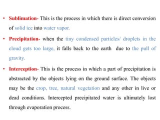 • Sublimation- This is the process in which there is direct conversion
of solid ice into water vapor.
• Precipitation- when the tiny condensed particles/ droplets in the
cloud gets too large, it falls back to the earth due to the pull of
gravity.
• Interception- This is the process in which a part of precipitation is
abstracted by the objects lying on the ground surface. The objects
may be the crop, tree, natural vegetation and any other in live or
dead conditions. Intercepted precipitated water is ultimately lost
through evaporation process.
 
