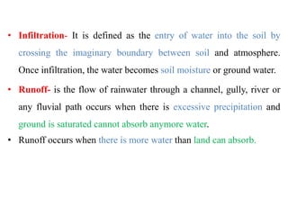 • Infiltration- It is defined as the entry of water into the soil by
crossing the imaginary boundary between soil and atmosphere.
Once infiltration, the water becomes soil moisture or ground water.
• Runoff- is the flow of rainwater through a channel, gully, river or
any fluvial path occurs when there is excessive precipitation and
ground is saturated cannot absorb anymore water.
• Runoff occurs when there is more water than land can absorb.
 