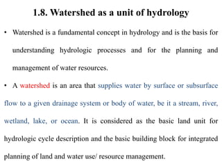 1.8. Watershed as a unit of hydrology
• Watershed is a fundamental concept in hydrology and is the basis for
understanding hydrologic processes and for the planning and
management of water resources.
• A watershed is an area that supplies water by surface or subsurface
flow to a given drainage system or body of water, be it a stream, river,
wetland, lake, or ocean. It is considered as the basic land unit for
hydrologic cycle description and the basic building block for integrated
planning of land and water use/ resource management.
 