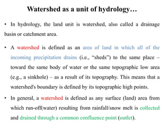 Watershed as a unit of hydrology…
• In hydrology, the land unit is watershed, also called a drainage
basin or catchment area.
• A watershed is defined as an area of land in which all of the
incoming precipitation drains (i.e., “sheds”) to the same place –
toward the same body of water or the same topographic low area
(e.g., a sinkhole) – as a result of its topography. This means that a
watershed's boundary is defined by its topographic high points.
• In general, a watershed is defined as any surface (land) area from
which run-off(water) resulting from rainfall/snow melt is collected
and drained through a common confluence point (outlet).
 