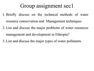 Group assignment sec1
1. Briefly discuss on the technical methods of water
resource conservation and Management techniques
2. List and discuss the major problems of water resources
management and development in Ethiopia?
3. List and discuss the major types of water pollutants
 