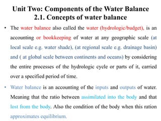 Unit Two: Components of the Water Balance
2.1. Concepts of water balance
• The water balance also called the water (hydrologic/budget), is an
accounting or bookkeeping of water at any geographic scale (at
local scale e.g. water shade), (at regional scale e.g. drainage basin)
and ( at global scale between continents and oceans) by considering
the entire processes of the hydrologic cycle or parts of it, carried
over a specified period of time.
• Water balance is an accounting of the inputs and outputs of water.
Meaning that the ratio between assimilated into the body and that
lost from the body. Also the condition of the body when this ration
approximates equilibrium.
 