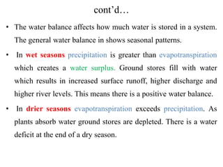 cont’d…
• The water balance affects how much water is stored in a system.
The general water balance in shows seasonal patterns.
• In wet seasons precipitation is greater than evapotranspiration
which creates a water surplus. Ground stores fill with water
which results in increased surface runoff, higher discharge and
higher river levels. This means there is a positive water balance.
• In drier seasons evapotranspiration exceeds precipitation. As
plants absorb water ground stores are depleted. There is a water
deficit at the end of a dry season.
 