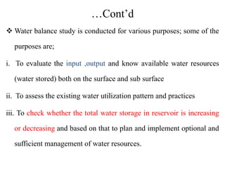 …Cont’d
 Water balance study is conducted for various purposes; some of the
purposes are;
i. To evaluate the input ,output and know available water resources
(water stored) both on the surface and sub surface
ii. To assess the existing water utilization pattern and practices
iii. To check whether the total water storage in reservoir is increasing
or decreasing and based on that to plan and implement optional and
sufficient management of water resources.
 