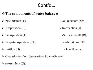 Cont’d…
The components of water balances
 Precipitation (P), - Soil moisture (SM)
 evaporation (E), - Interception (I) ,
 Transpiration (T), -Surface runoff (R),
 Evapotranspiration (ET), -Infiltration (INF),
 outflow(O) , - Interflow(I) ,
 Groundwater flow (sub-surface flow) (G), and
 stream flow (Q).
 