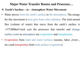 Major Water Transfer Routes and Processes…
 Earth’s Surface – to – Atmosphere Water Movement
• Water moves from the earth’s surface to the atmosphere. The energy
for this movement is heat gain from solar radiation. The total annual
flux (volume of water) that move from the earth’s surface is
~577,000km3/each year the processes that transfer and change
surface water to atmosphere are evaporation and transpiration.
• Evaporation from land and water surfaces (oceans, lakes ,rivers ,
etc.) and transpiration from land surface (vegetation).
 