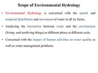 Scope of Environmental Hydrology
• Environmental Hydrology is concerned with the spatial and
temporal distribution and movement of water in all its forms.
• Analyzing the interaction between water and the environment
(living- and nonliving things) at different phase at different scale.
• Concerned with the impact of human activities on water quality as
well as water management problems.
 