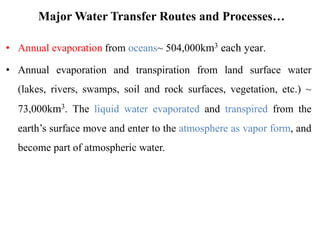 Major Water Transfer Routes and Processes…
• Annual evaporation from oceans~ 504,000km3 each year.
• Annual evaporation and transpiration from land surface water
(lakes, rivers, swamps, soil and rock surfaces, vegetation, etc.) ~
73,000km3. The liquid water evaporated and transpired from the
earth’s surface move and enter to the atmosphere as vapor form, and
become part of atmospheric water.
 