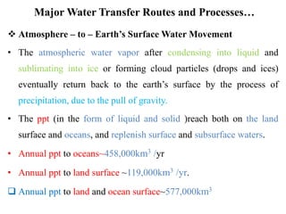 Major Water Transfer Routes and Processes…
 Atmosphere – to – Earth’s Surface Water Movement
• The atmospheric water vapor after condensing into liquid and
sublimating into ice or forming cloud particles (drops and ices)
eventually return back to the earth’s surface by the process of
precipitation, due to the pull of gravity.
• The ppt (in the form of liquid and solid )reach both on the land
surface and oceans, and replenish surface and subsurface waters.
• Annual ppt to oceans~458,000km3 /yr
• Annual ppt to land surface ~119,000km3 /yr.
 Annual ppt to land and ocean surface~577,000km3
 