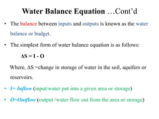 Water Balance Equation …Cont’d
• The balance between inputs and outputs is known as the water
balance or budget.
• The simplest form of water balance equation is as follows:
ΔS = I - O
Where, ∆S =change in storage of water in the soil, aquifers or
reservoirs.
• I= Inflow (input/water put into a given area or storage)
• O=Outflow (output /water flow out from the area or storage)
 