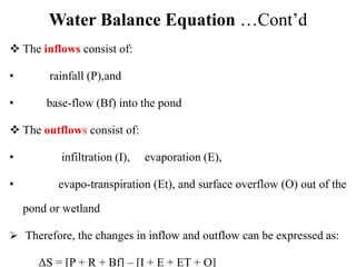 Water Balance Equation …Cont’d
 The inflows consist of:
• rainfall (P),and
• base-flow (Bf) into the pond
 The outflows consist of:
• infiltration (I), evaporation (E),
• evapo-transpiration (Et), and surface overflow (O) out of the
pond or wetland
 Therefore, the changes in inflow and outflow can be expressed as:
ΔS = [P + R + Bf] – [I + E + ET + O]
 