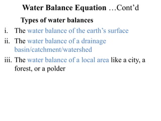 Water Balance Equation …Cont’d
Types of water balances
i. The water balance of the earth’s surface
ii. The water balance of a drainage
basin/catchment/watershed
iii. The water balance of a local area like a city, a
forest, or a polder
 