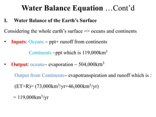Water Balance Equation …Cont’d
I. Water Balance of the Earth’s Surface
Considering the whole earth’s surface => oceans and continents
• Inputs: Oceans ~ ppt+ runoff from continents
Continents ~ppt which is 119,000km3
• Output: oceans~ evaporation ~ 504,000km3
Output from Continents~ evapotranspiration and runoff which is :
(ET+R)= (73,000km3/yr+46,000km3/yr)
= 119,000km3/yr
 