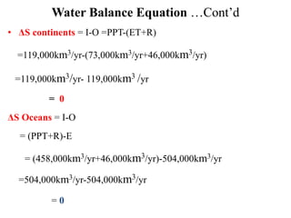 Water Balance Equation …Cont’d
• ΔS continents = I-O =PPT-(ET+R)
=119,000km3/yr-(73,000km3/yr+46,000km3/yr)
=119,000km3/yr- 119,000km3 /yr
= 0
ΔS Oceans = I-O
= (PPT+R)-E
= (458,000km3/yr+46,000km3/yr)-504,000km3/yr
=504,000km3/yr-504,000km3/yr
= 0
 