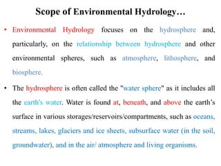Scope of Environmental Hydrology…
• Environmental Hydrology focuses on the hydrosphere and,
particularly, on the relationship between hydrosphere and other
environmental spheres, such as atmosphere, lithosphere, and
biosphere.
• The hydrosphere is often called the "water sphere" as it includes all
the earth's water. Water is found at, beneath, and above the earth’s
surface in various storages/reservoirs/compartments, such as oceans,
streams, lakes, glaciers and ice sheets, subsurface water (in the soil,
groundwater), and in the air/ atmosphere and living organisms.
 
