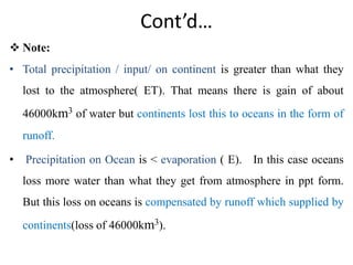 Cont’d…
 Note:
• Total precipitation / input/ on continent is greater than what they
lost to the atmosphere( ET). That means there is gain of about
46000km3 of water but continents lost this to oceans in the form of
runoff.
• Precipitation on Ocean is < evaporation ( E). In this case oceans
loss more water than what they get from atmosphere in ppt form.
But this loss on oceans is compensated by runoff which supplied by
continents(loss of 46000km3).
 