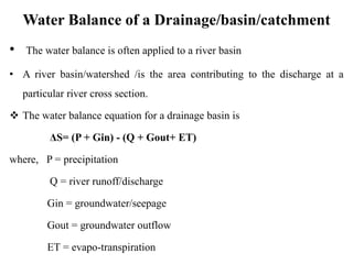 Water Balance of a Drainage/basin/catchment
• The water balance is often applied to a river basin
• A river basin/watershed /is the area contributing to the discharge at a
particular river cross section.
 The water balance equation for a drainage basin is
ΔS= (P + Gin) - (Q + Gout+ ET)
where, P = precipitation
Q = river runoff/discharge
Gin = groundwater/seepage
Gout = groundwater outflow
ET = evapo-transpiration
 