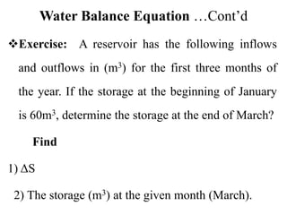Water Balance Equation …Cont’d
Exercise: A reservoir has the following inflows
and outflows in (m3) for the first three months of
the year. If the storage at the beginning of January
is 60m3, determine the storage at the end of March?
Find
1) ΔS
2) The storage (m3) at the given month (March).
 