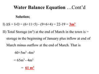 Water Balance Equation …Cont’d
Solution;
I) ΔS = I-O = (6+11+5) - (9+6+4) = 22-19 = 3m3
II) Total Storage (m3) at the end of March in the town is =
storage in the beginning of January plus inflow at end of
March minus outflow at the end of March. That is
60+5m3 -4m3
= 65m3 - 4m3
= 61 m3
 