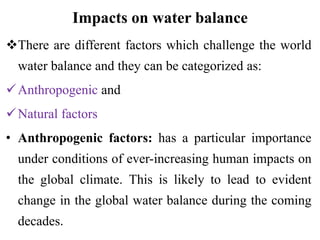 Impacts on water balance
There are different factors which challenge the world
water balance and they can be categorized as:
Anthropogenic and
Natural factors
• Anthropogenic factors: has a particular importance
under conditions of ever-increasing human impacts on
the global climate. This is likely to lead to evident
change in the global water balance during the coming
decades.
 