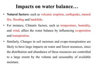 Impacts on water balance…
• Natural factors: such as volcanic eruption, earthquake, natural
fire, flooding and landslide.
• For instance, Climatic factors, such as temperature, humidity,
and wind, affect the water balance by influencing evaporation
and transpiration.
• Similarly, Changes in soil moisture and evapo-transpiration are
likely to have large impacts on water and forest resources, since
the distribution and abundance of these resources are controlled
to a large extent by the volume and seasonality of available
moisture.
 