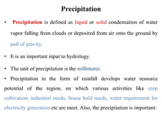 Precipitation
• Precipitation is defined as liquid or solid condensation of water
vapor falling from clouds or deposited from air onto the ground by
pull of gravity.
• It is an important input to hydrology.
• The unit of precipitation is the millimeter.
• Precipitation in the form of rainfall develops water resource
potential of the region, on which various activities like crop
cultivation; industrial needs, house hold needs, water requirement for
electricity generation etc are meet. Also, the precipitation is important:
 