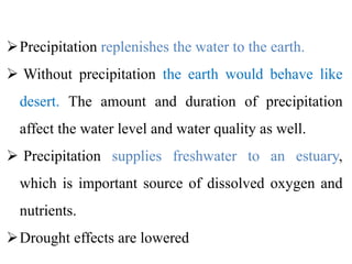 Precipitation replenishes the water to the earth.
 Without precipitation the earth would behave like
desert. The amount and duration of precipitation
affect the water level and water quality as well.
 Precipitation supplies freshwater to an estuary,
which is important source of dissolved oxygen and
nutrients.
Drought effects are lowered
 