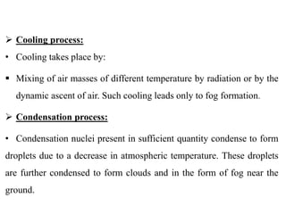  Cooling process:
• Cooling takes place by:
 Mixing of air masses of different temperature by radiation or by the
dynamic ascent of air. Such cooling leads only to fog formation.
 Condensation process:
• Condensation nuclei present in sufficient quantity condense to form
droplets due to a decrease in atmospheric temperature. These droplets
are further condensed to form clouds and in the form of fog near the
ground.
 