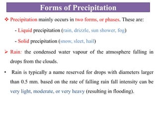 Forms of Precipitation
 Precipitation mainly occurs in two forms, or phases. These are:
- Liquid precipitation (rain, drizzle, sun shower, fog)
- Solid precipitation (snow, sleet, hail)
 Rain: the condensed water vapour of the atmosphere falling in
drops from the clouds.
• Rain is typically a name reserved for drops with diameters larger
than 0.5 mm. based on the rate of falling rain fall intensity can be
very light, moderate, or very heavy (resulting in flooding).
 