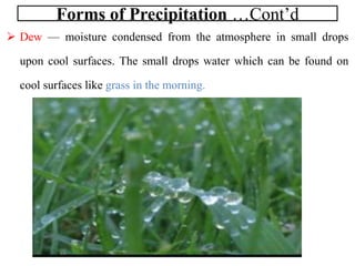 Forms of Precipitation …Cont’d
 Dew — moisture condensed from the atmosphere in small drops
upon cool surfaces. The small drops water which can be found on
cool surfaces like grass in the morning.
 