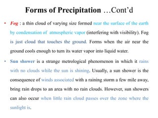 Forms of Precipitation …Cont’d
• Fog : a thin cloud of varying size formed near the surface of the earth
by condensation of atmospheric vapor (interfering with visibility). Fog
is just cloud that touches the ground. Forms when the air near the
ground cools enough to turn its water vapor into liquid water.
• Sun shower is a strange metrological phenomenon in which it rains
with no clouds while the sun is shining. Usually, a sun shower is the
consequence of winds associated with a raining storm a few mile away,
bring rain drops to an area with no rain clouds. However, sun showers
can also occur when little rain cloud passes over the zone where the
sunlight is.
 