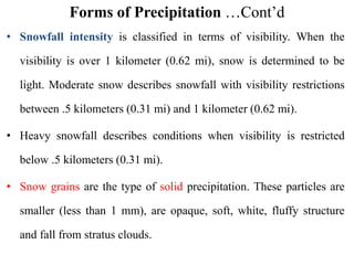 Forms of Precipitation …Cont’d
• Snowfall intensity is classified in terms of visibility. When the
visibility is over 1 kilometer (0.62 mi), snow is determined to be
light. Moderate snow describes snowfall with visibility restrictions
between .5 kilometers (0.31 mi) and 1 kilometer (0.62 mi).
• Heavy snowfall describes conditions when visibility is restricted
below .5 kilometers (0.31 mi).
• Snow grains are the type of solid precipitation. These particles are
smaller (less than 1 mm), are opaque, soft, white, fluffy structure
and fall from stratus clouds.
 