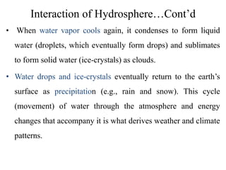 Interaction of Hydrosphere…Cont’d
• When water vapor cools again, it condenses to form liquid
water (droplets, which eventually form drops) and sublimates
to form solid water (ice-crystals) as clouds.
• Water drops and ice-crystals eventually return to the earth’s
surface as precipitation (e.g., rain and snow). This cycle
(movement) of water through the atmosphere and energy
changes that accompany it is what derives weather and climate
patterns.
 