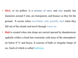 • Sleet, or ice pellets: is a mixture of snow and rain usually has
diameters around 5 mm, are transparent, and bounce as they hit the
ground. It occurs when snowflakes only partially melt when they
fall out of the clouds and travel through warm air.
• Hail is created when rain drops are carried upward by thunderstorm
updrafts within a cloud into extremely cold areas of the atmosphere/
air below 0 °C and freeze. It consists of balls or irregular lumps of
ice. Each of which is called hailstone.
 