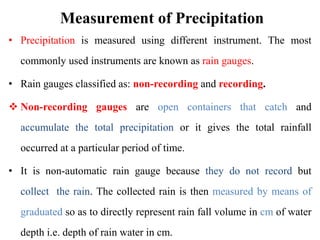 Measurement of Precipitation
• Precipitation is measured using different instrument. The most
commonly used instruments are known as rain gauges.
• Rain gauges classified as: non-recording and recording.
 Non-recording gauges are open containers that catch and
accumulate the total precipitation or it gives the total rainfall
occurred at a particular period of time.
• It is non-automatic rain gauge because they do not record but
collect the rain. The collected rain is then measured by means of
graduated so as to directly represent rain fall volume in cm of water
depth i.e. depth of rain water in cm.
 