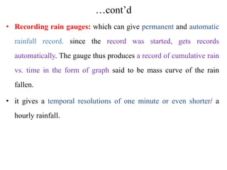 …cont’d
• Recording rain gauges: which can give permanent and automatic
rainfall record. since the record was started, gets records
automatically. The gauge thus produces a record of cumulative rain
vs. time in the form of graph said to be mass curve of the rain
fallen.
• it gives a temporal resolutions of one minute or even shorter/ a
hourly rainfall.
 