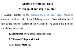 Analysis of rain fall Data
Mean areal and depth rainfall
• Average rainfall is the representative of large area, which is
computed with the help of rainfall data generated from well distributed
rain gauge network system of the watershed. The computing methods
are elaborated as under,
1. Arithmetic or station average method
2. Thiessen Polygon Method
3. Isohyetal Method.
 