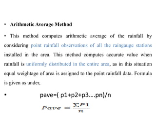 • Arithmetic Average Method
• This method computes arithmetic average of the rainfall by
considering point rainfall observations of all the raingauge stations
installed in the area. This method computes accurate value when
rainfall is uniformly distributed in the entire area, as in this situation
equal weightage of area is assigned to the point rainfall data. Formula
is given as under,
• pave=( p1+p2+p3….pn)/n
 