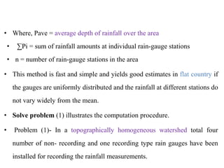 • Where, Pave = average depth of rainfall over the area
• ∑Pi = sum of rainfall amounts at individual rain-gauge stations
• n = number of rain-gauge stations in the area
• This method is fast and simple and yields good estimates in flat country if
the gauges are uniformly distributed and the rainfall at different stations do
not vary widely from the mean.
• Solve problem (1) illustrates the computation procedure.
• Problem (1)- In a topographically homogeneous watershed total four
number of non- recording and one recording type rain gauges have been
installed for recording the rainfall measurements.
 