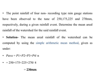 • The point rainfall of four non- recording type rain gauge stations
have been observed to the tune of 250,175,225 and 270mm,
respectively, during a given rainfall event. Determine the mean areal
rainfall of the watershed for the said rainfall event.
• Solution- The mean areal rainfall of the watershed can be
computed by using the simple arithmetic mean method, given as
under:
• 𝑃𝑎ve = 𝑃1+𝑃2+𝑃3+𝑃4/ n
• = 250+175+225+270/ 4
= 230𝑚𝑚
 