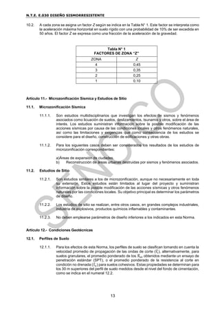 N.T.E. E.030 DISEÑO SISMORRESISTENTE
13
10.2. A cada zona se asigna un factor Z según se indica en la Tabla N° 1. Este factor se interpreta como
la aceleración máxima horizontal en suelo rígido con una probabilidad de 10% de ser excedida en
50 años. El factor Z se expresa como una fracción de la aceleración de la gravedad.
Tabla N° 1
FACTORES DE ZONA “Z”
ZONA Z
4 0,45
3 0,35
2 0,25
1 0,10
Artículo 11.- Microzonificación Sísmica y Estudios de Sitio
11.1. Microzonificación Sísmica
11.1.1. Son estudios multidisciplinarios que investigan los efectos de sismos y fenómenos
asociados como licuación de suelos, deslizamientos, tsunamis y otros, sobre el área de
interés. Los estudios suministran información sobre la posible modificación de las
acciones sísmicas por causa de las condiciones locales y otros fenómenos naturales,
así como las limitaciones y exigencias que como consecuencia de los estudios se
considere para el diseño, construcción de edificaciones y otras obras.
11.1.2. Para los siguientes casos deben ser considerados los resultados de los estudios de
microzonificación correspondientes:
a)Áreas de expansión de ciudades.
b) Reconstrucción de áreas urbanas destruidas por sismos y fenómenos asociados.
11.2. Estudios de Sitio
11.2.1. Son estudios similares a los de microzonificación, aunque no necesariamente en toda
su extensión. Estos estudios están limitados al lugar del proyecto y suministran
información sobre la posible modificación de las acciones sísmicas y otros fenómenos
naturales por las condiciones locales. Su objetivo principal es determinar los parámetros
de diseño.
11.2.2. Los estudios de sitio se realizan, entre otros casos, en grandes complejos industriales,
industria de explosivos, productos químicos inflamables y contaminantes.
11.2.3. No deben emplearse parámetros de diseño inferiores a los indicados en esta Norma.
Artículo 12.- Condiciones Geotécnicas
12.1. Perfiles de Suelo
12.1.1. Para los efectos de esta Norma, los perfiles de suelo se clasifican tomando en cuenta la
velocidad promedio de propagación de las ondas de corte (𝑉
̅𝑠), alternativamente, para
suelos granulares, el promedio ponderado de los 𝑁
̅60 obtenidos mediante un ensayo de
penetración estándar (SPT), o el promedio ponderado de la resistencia al corte en
condición no drenada (𝑆̅𝑢) para suelos cohesivos. Estas propiedades se determinan para
los 30 m superiores del perfil de suelo medidos desde el nivel del fondo de cimentación,
como se indica en el numeral 12.2.
 